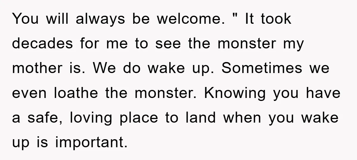 You will always be welcome. " It took decades for me to see the monster my mother is. We do wake up. Sometimes we even loathe the monster. Knowing you...