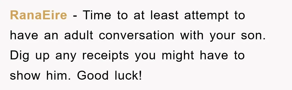 RanaEire − Time to at least attempt to have an adult conversation with your son. Dig up any receipts you might have to show him. Good luck!