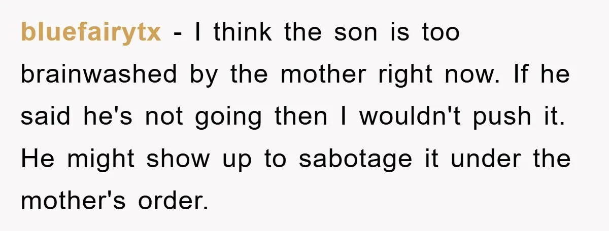 bluefairytx − I think the son is too brainwashed by the mother right now. If he said he's not going then I wouldn't push it. He might show up to...