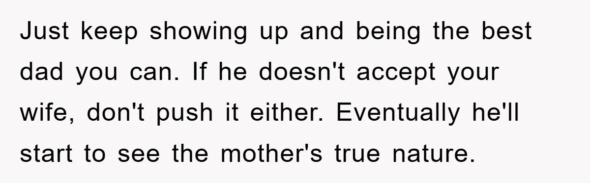 Just keep showing up and being the best dad you can. If he doesn't accept your wife, don't push it either. Eventually he'll start to see the mother's true nature.