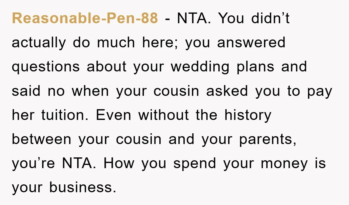 Reasonable-Pen-88 − NTA. You didn’t actually do much here; you answered questions about your wedding plans and said no when your cousin asked you to pay her tuition. Even without...