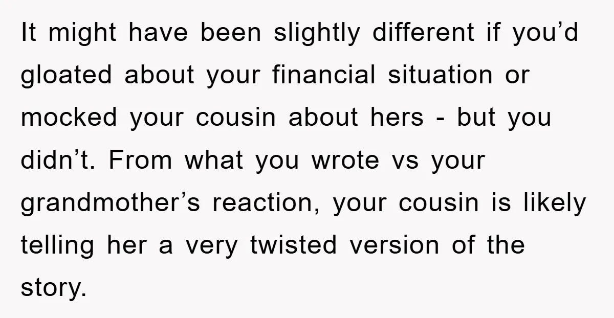 It might have been slightly different if you’d gloated about your financial situation or mocked your cousin about hers - but you didn’t. From what you wrote vs your grandmother’s...