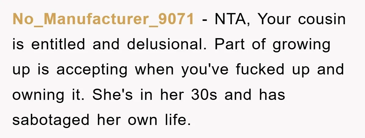 No_Manufacturer_9071 − NTA, Your cousin is entitled and delusional. Part of growing up is accepting when you've fucked up and owning it. She's in her 30s and has sabotaged her...