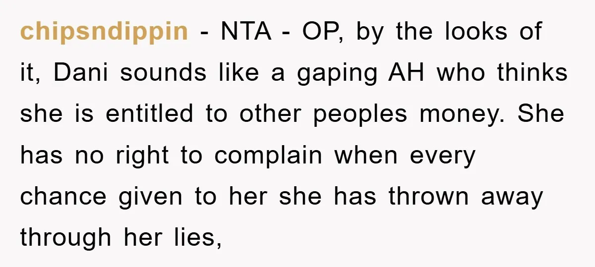 chipsndippin − NTA - OP, by the looks of it, Dani sounds like a gaping AH who thinks she is entitled to other peoples money. She has no right to...