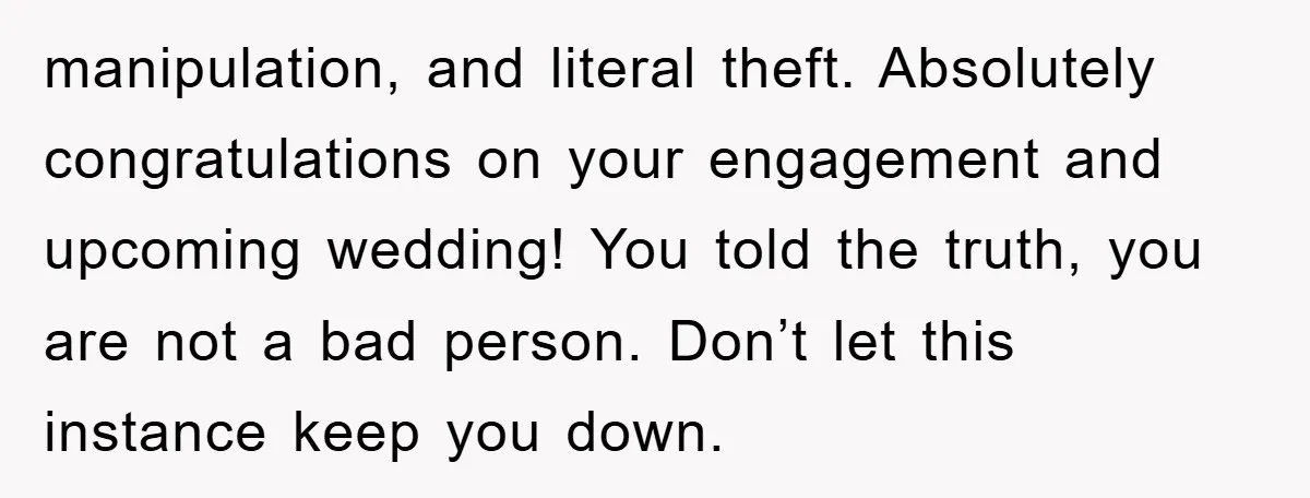 manipulation, and literal theft. Absolutely congratulations on your engagement and upcoming wedding! You told the truth, you are not a bad person. Don’t let this instance keep you down.