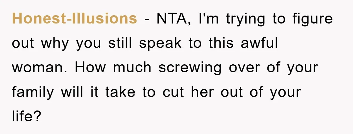Honest-Illusions − NTA, I'm trying to figure out why you still speak to this awful woman. How much screwing over of your family will it take to cut her out...