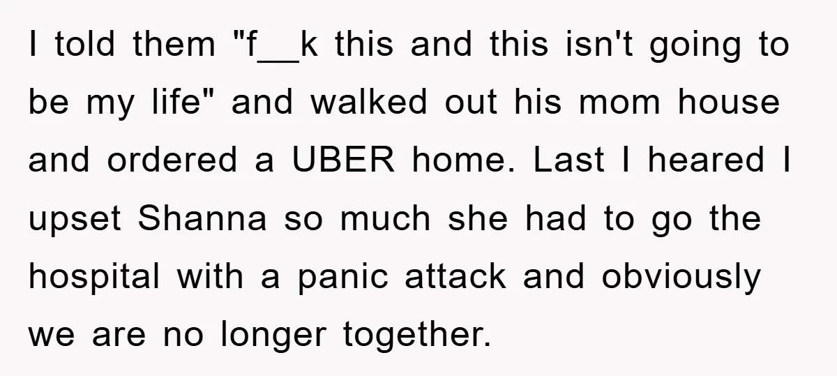 I told them "f__k this and this isn't going to be my life" and walked out his mom house and ordered a UBER home. Last I heared I upset Shanna...
