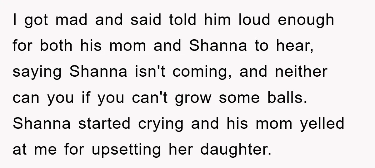 I got mad and said told him loud enough for both his mom and Shanna to hear, saying Shanna isn't coming, and neither can you if you can't grow some...