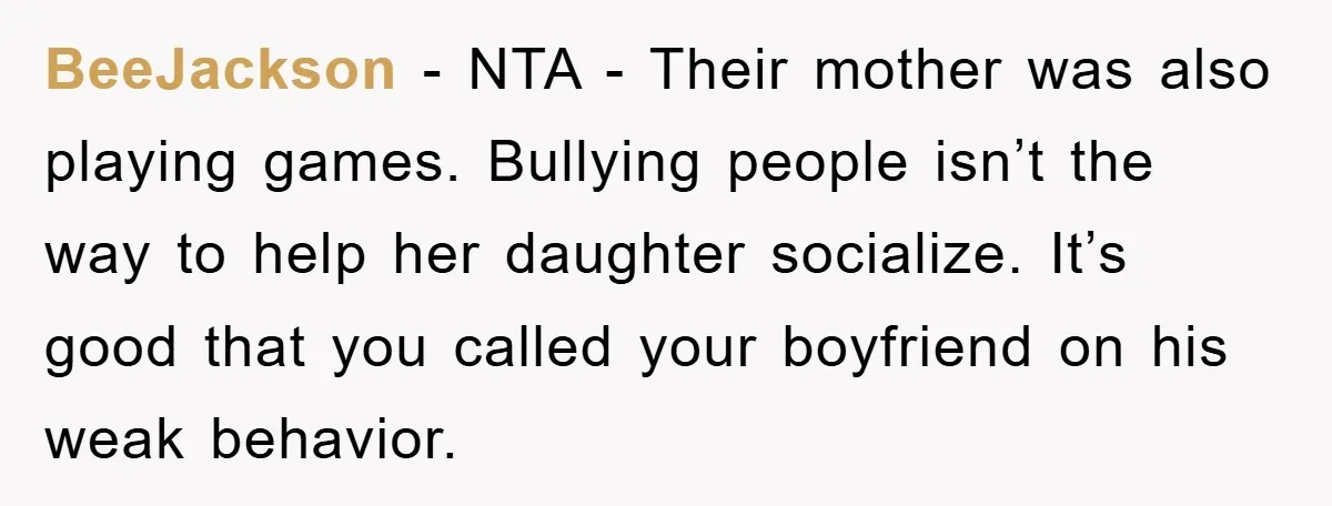 BeeJackson − NTA - Their mother was also playing games. Bullying people isn’t the way to help her daughter socialize. It’s good that you called your boyfriend on his weak...