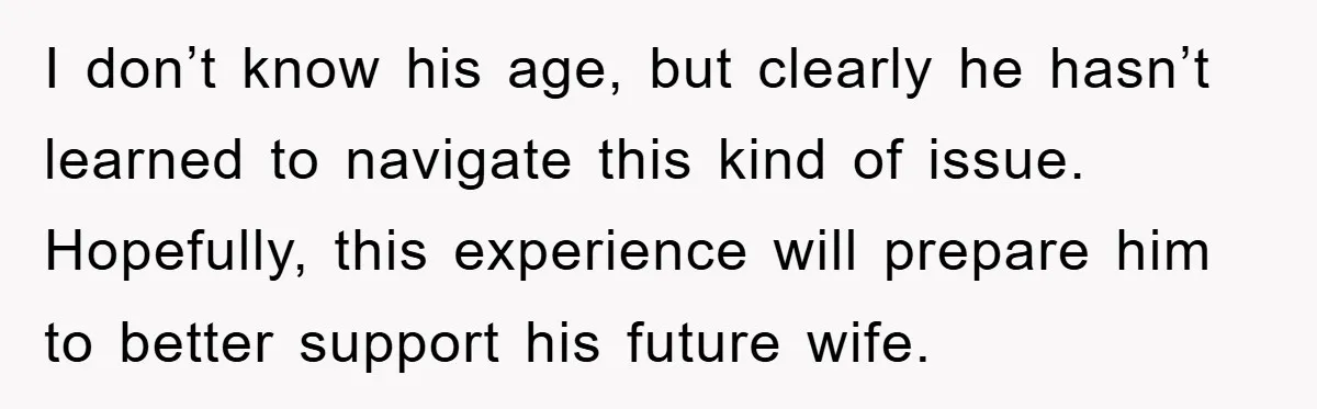 I don’t know his age, but clearly he hasn’t learned to navigate this kind of issue. Hopefully, this experience will prepare him to better support his future wife.
