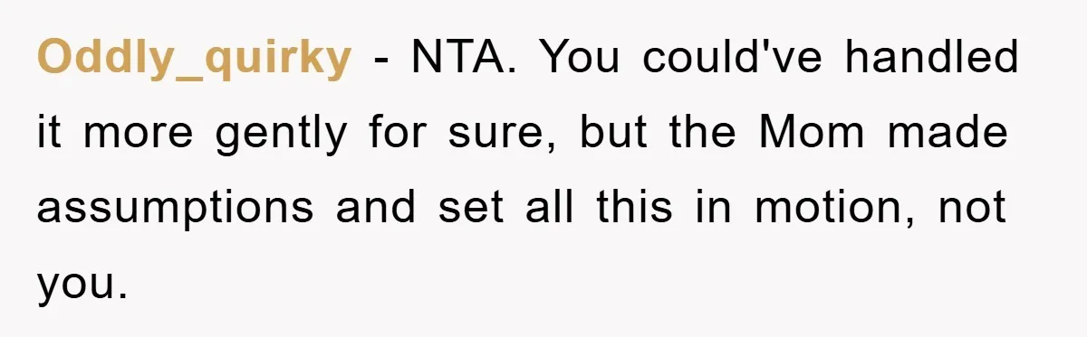 Oddly_quirky − NTA. You could've handled it more gently for sure, but the Mom made assumptions and set all this in motion, not you.