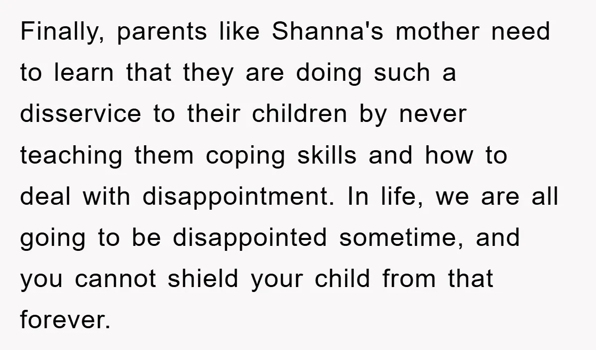 Finally, parents like Shanna's mother need to learn that they are doing such a disservice to their children by never teaching them coping skills and how to deal with disappointment....