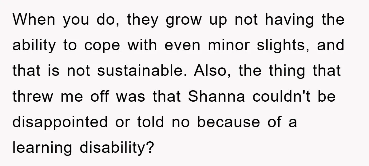 When you do, they grow up not having the ability to cope with even minor slights, and that is not sustainable. Also, the thing that threw me off was that...