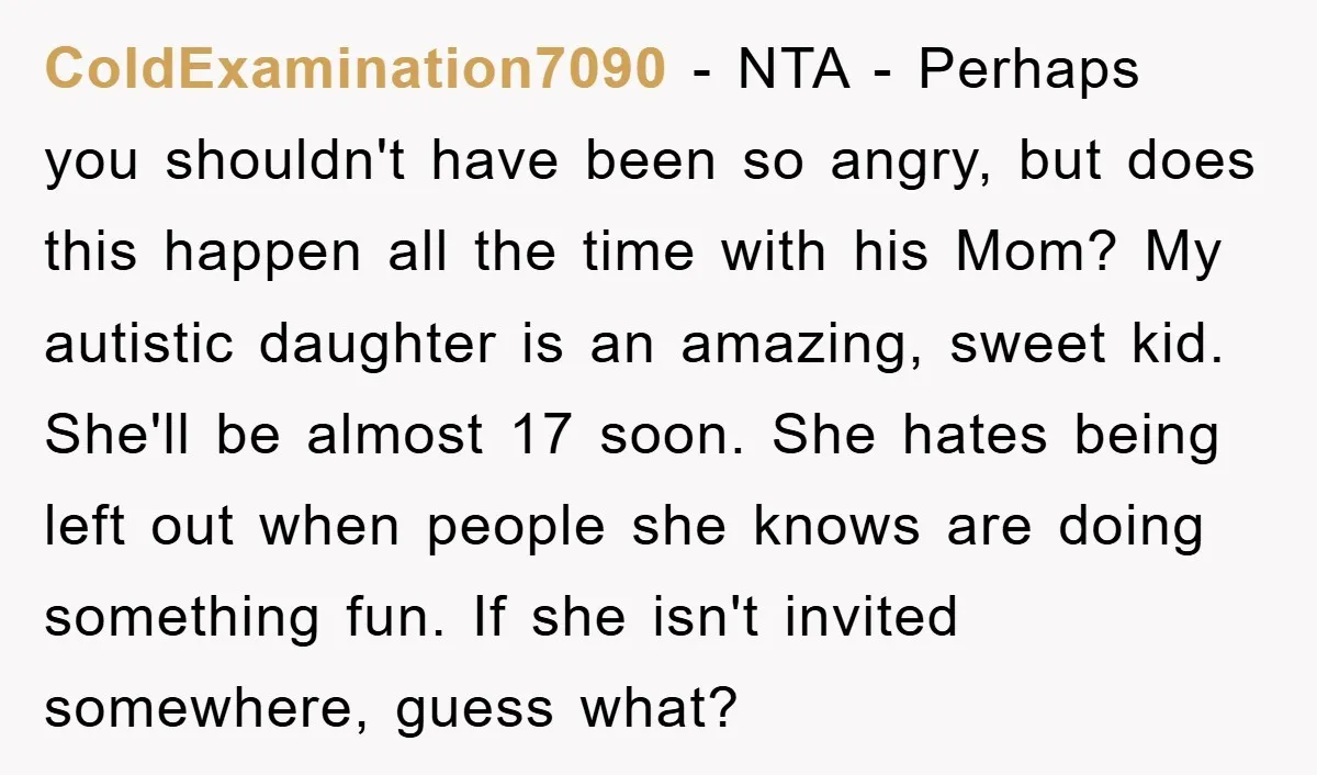 ColdExamination7090 − NTA - Perhaps you shouldn't have been so angry, but does this happen all the time with his Mom? My autistic daughter is an amazing, sweet kid. She'll...