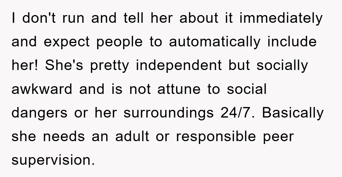 I don't run and tell her about it immediately and expect people to automatically include her! She's pretty independent but socially awkward and is not attune to social dangers or...