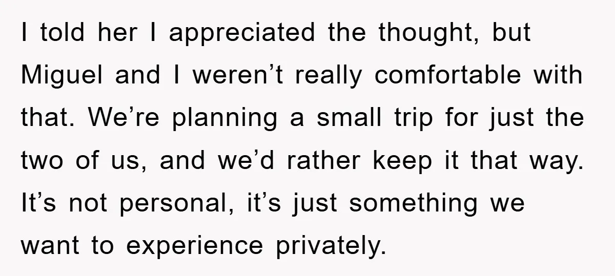 I told her I appreciated the thought, but Miguel and I weren’t really comfortable with that. We’re planning a small trip for just the two of us, and we’d rather...