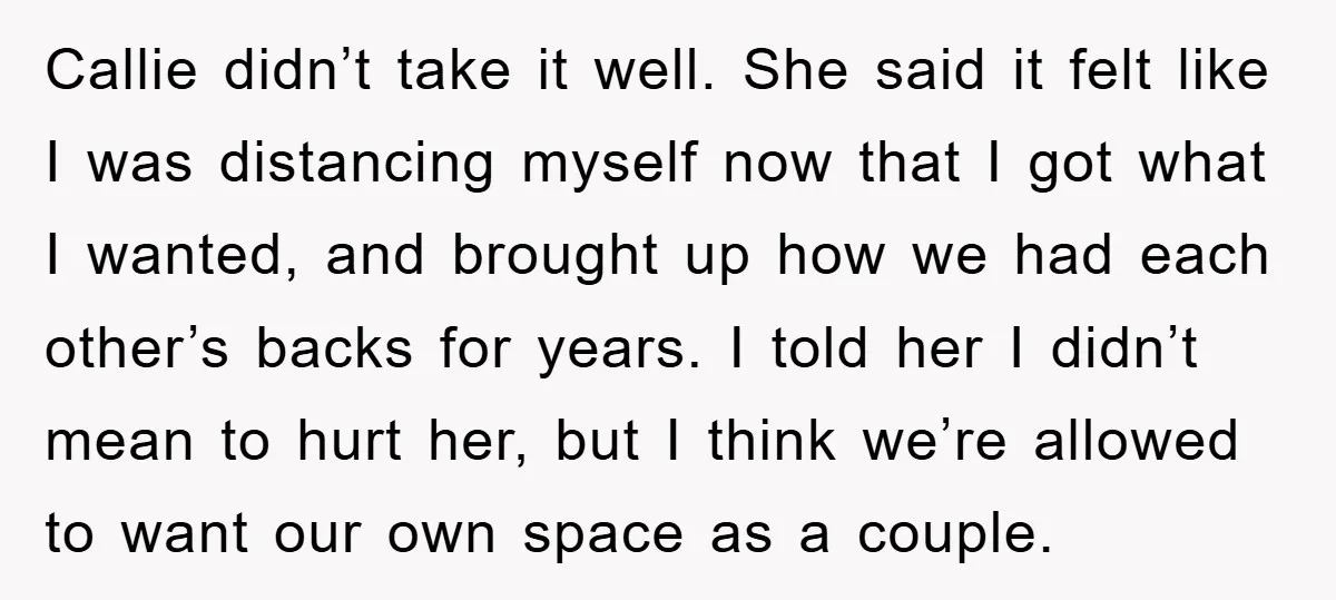 Callie didn’t take it well. She said it felt like I was distancing myself now that I got what I wanted, and brought up how we had each other’s backs...