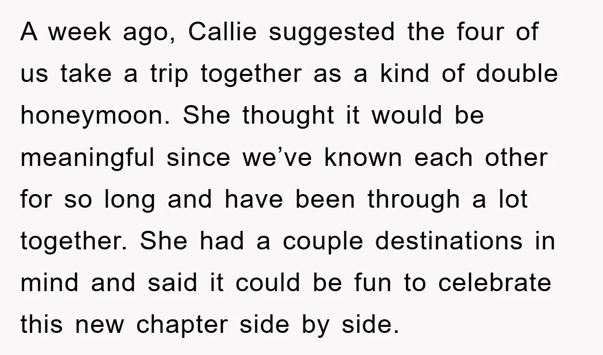 A week ago, Callie suggested the four of us take a trip together as a kind of double honeymoon. She thought it would be meaningful since we’ve known each other...