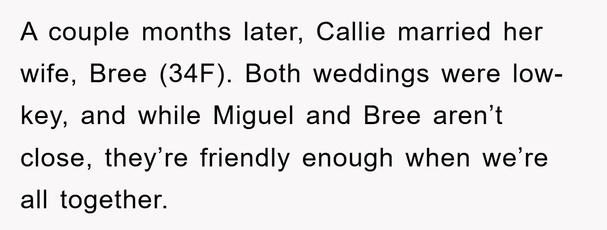 A couple months later, Callie married her wife, Bree (34F). Both weddings were low-key, and while Miguel and Bree aren’t close, they’re friendly enough when we’re all together.