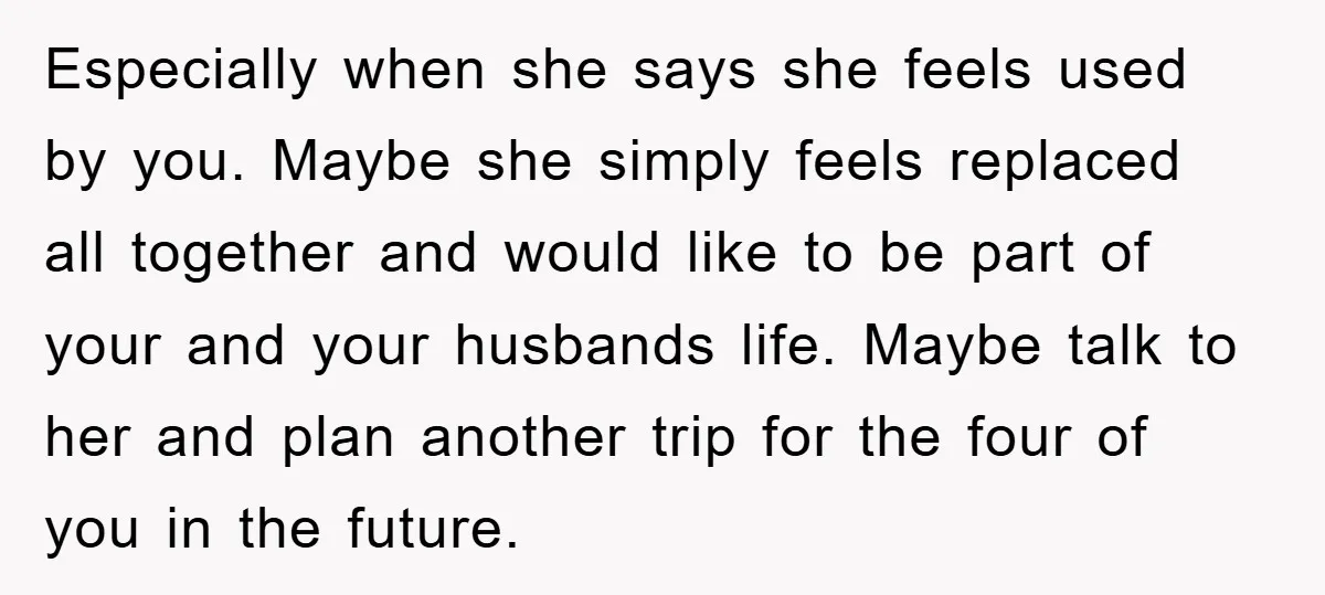 Especially when she says she feels used by you. Maybe she simply feels replaced all together and would like to be part of your and your husbands life. Maybe talk...