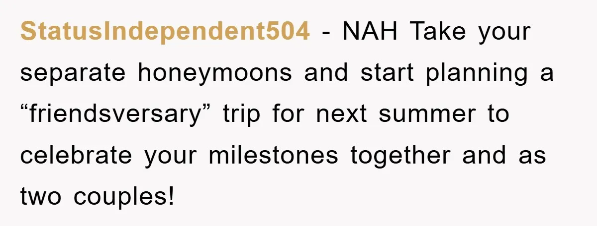 StatusIndependent504 − NAH Take your separate honeymoons and start planning a “friendsversary” trip for next summer to celebrate your milestones together and as two couples!
