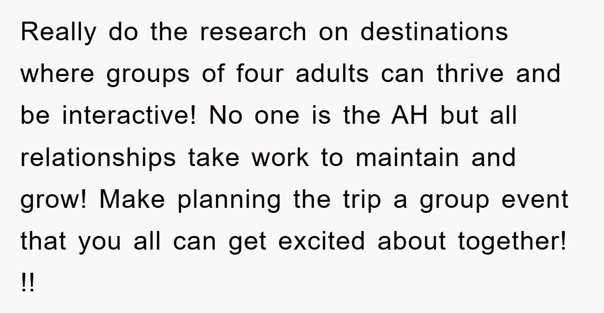 Really do the research on destinations where groups of four adults can thrive and be interactive! No one is the AH but all relationships take work to maintain and grow!...