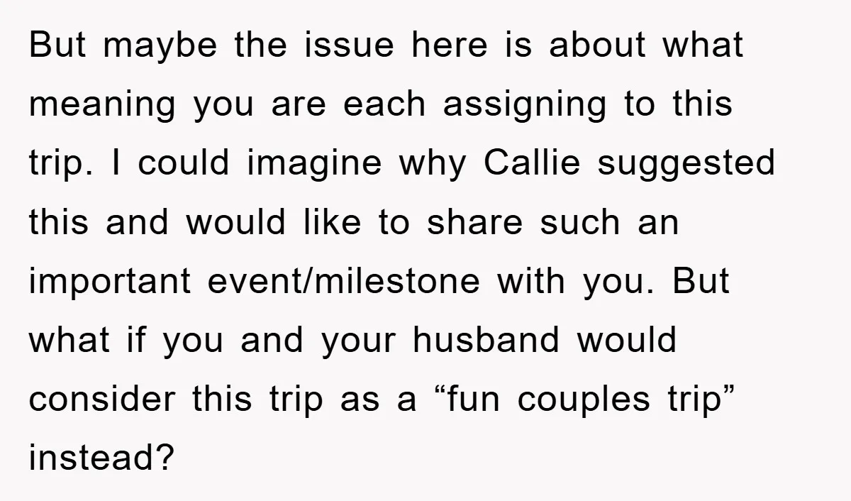 But maybe the issue here is about what meaning you are each assigning to this trip. I could imagine why Callie suggested this and would like to share such an...