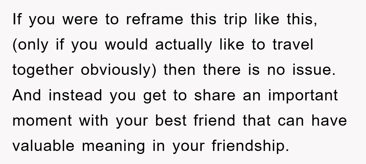 If you were to reframe this trip like this, (only if you would actually like to travel together obviously) then there is no issue. And instead you get to share...