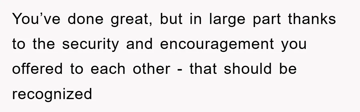 You’ve done great, but in large part thanks to the security and encouragement you offered to each other - that should be recognized
