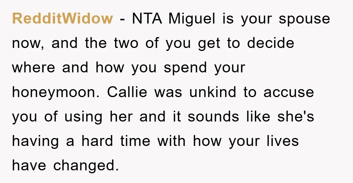 RedditWidow − NTA Miguel is your spouse now, and the two of you get to decide where and how you spend your honeymoon. Callie was unkind to accuse you of...
