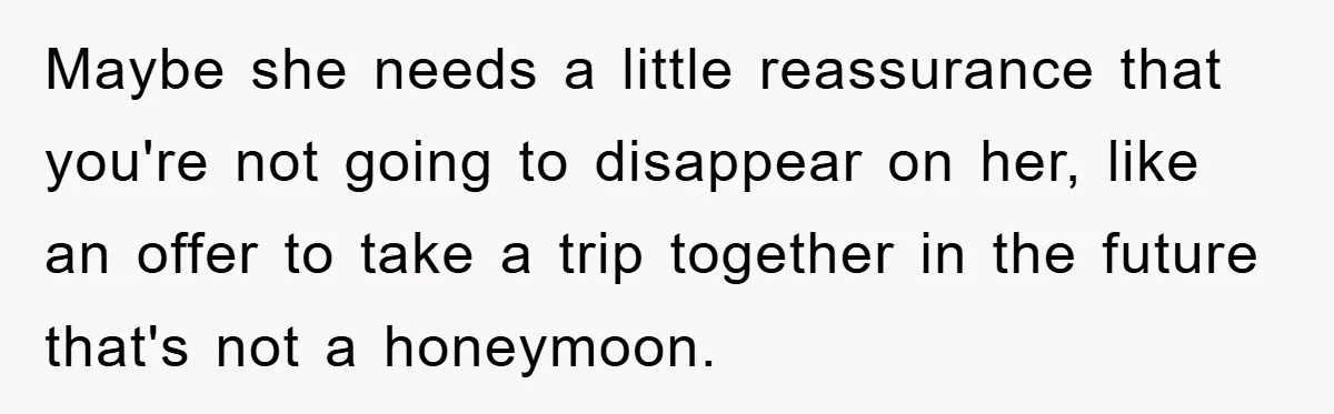 Maybe she needs a little reassurance that you're not going to disappear on her, like an offer to take a trip together in the future that's not a honeymoon.