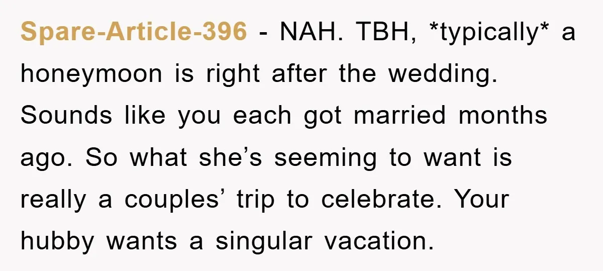Spare-Article-396 − NAH. TBH, *typically* a honeymoon is right after the wedding. Sounds like you each got married months ago. So what she’s seeming to want is really a couples’...