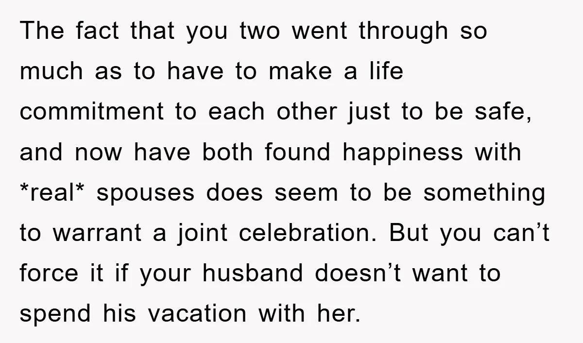 The fact that you two went through so much as to have to make a life commitment to each other just to be safe, and now have both found happiness...