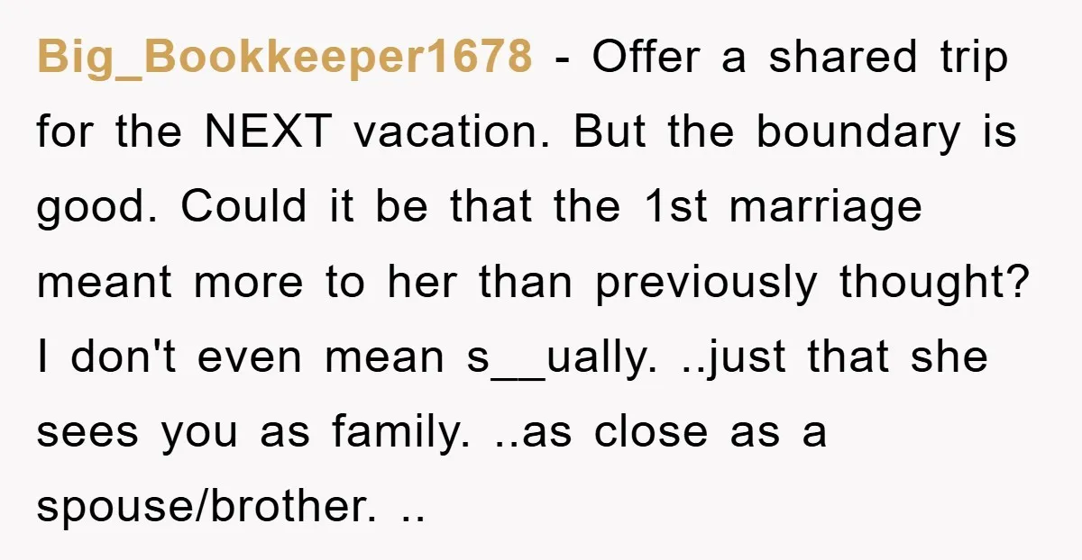 Big_Bookkeeper1678 − Offer a shared trip for the NEXT vacation. But the boundary is good. Could it be that the 1st marriage meant more to her than previously thought? I...