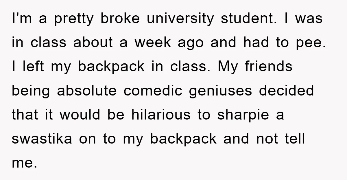 I'm a pretty broke university student. I was in class about a week ago and had to pee. I left my backpack in class. My friends being absolute comedic geniuses...
