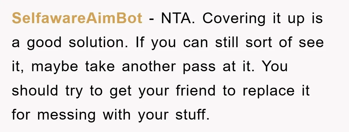 SelfawareAimBot − NTA. Covering it up is a good solution. If you can still sort of see it, maybe take another pass at it. You should try to get your...