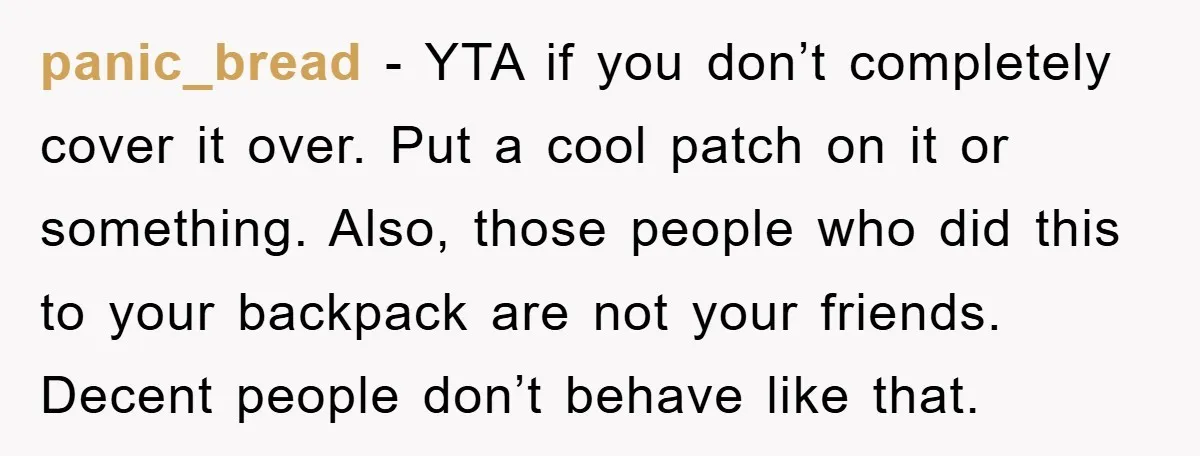 panic_bread − YTA if you don’t completely cover it over. Put a cool patch on it or something. Also, those people who did this to your backpack are not your...