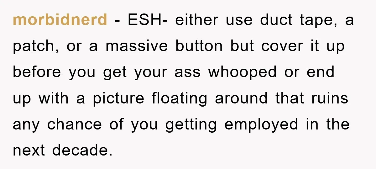 morbidnerd − ESH- either use duct tape, a patch, or a massive button but cover it up before you get your ass whooped or end up with a picture floating...