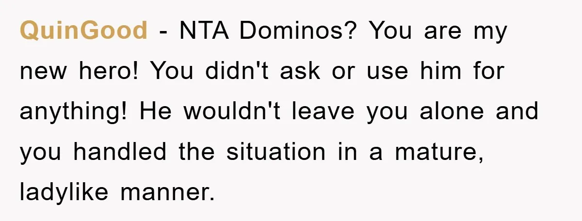 QuinGood − NTA Dominos? You are my new hero! You didn't ask or use him for anything! He wouldn't leave you alone and you handled the situation in a mature,...