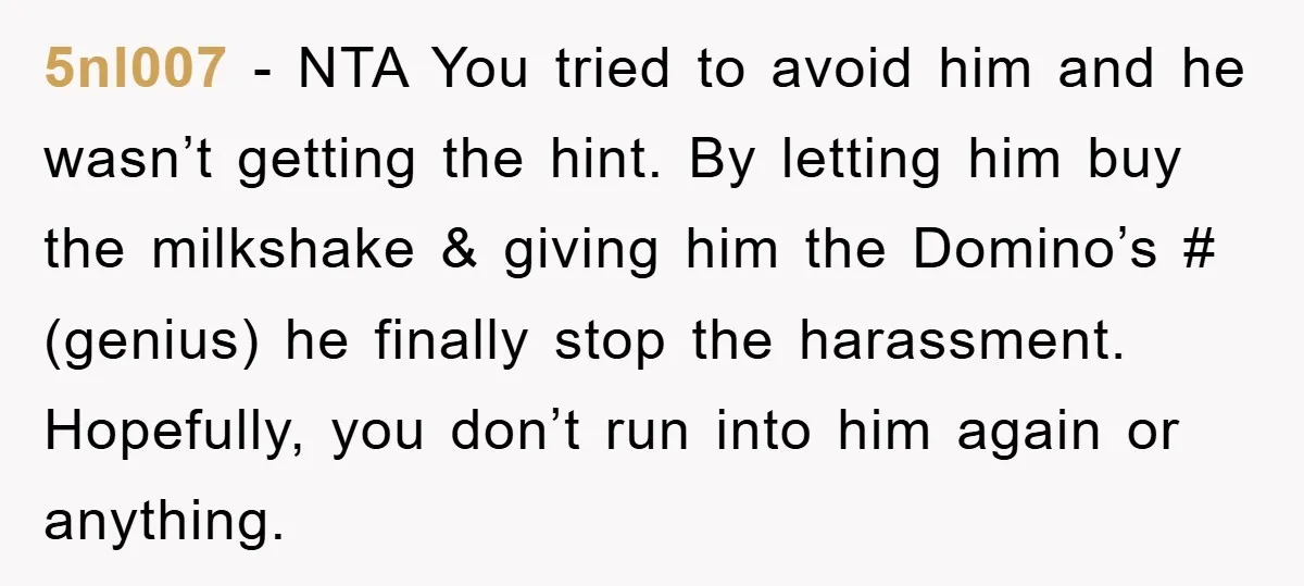 5nl007 − NTA You tried to avoid him and he wasn’t getting the hint. By letting him buy the milkshake & giving him the Domino’s # (genius) he finally stop...