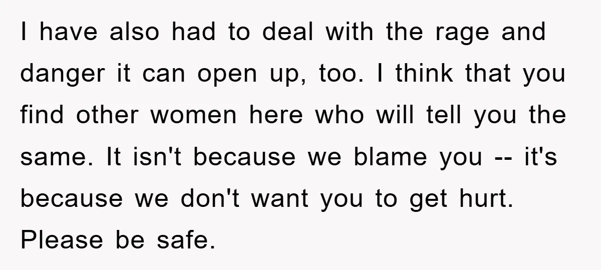 I have also had to deal with the rage and danger it can open up, too. I think that you find other women here who will tell you the same....