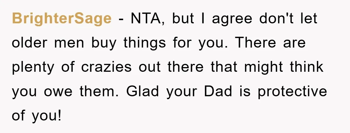 BrighterSage − NTA, but I agree don't let older men buy things for you. There are plenty of crazies out there that might think you owe them. Glad your Dad...