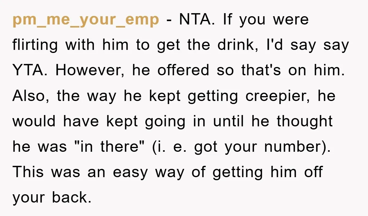pm_me_your_emp − NTA. If you were flirting with him to get the drink, I'd say say YTA. However, he offered so that's on him. Also, the way he kept getting...