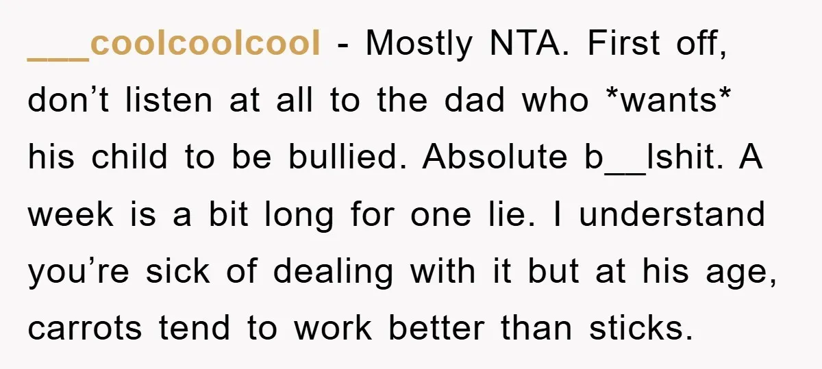 ___coolcoolcool − Mostly NTA. First off, don’t listen at all to the dad who *wants* his child to be bullied. Absolute b__lshit. A week is a bit long for one...