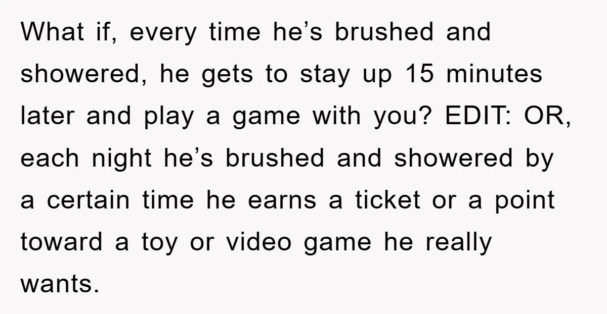What if, every time he’s brushed and showered, he gets to stay up 15 minutes later and play a game with you? EDIT: OR, each night he’s brushed and showered...