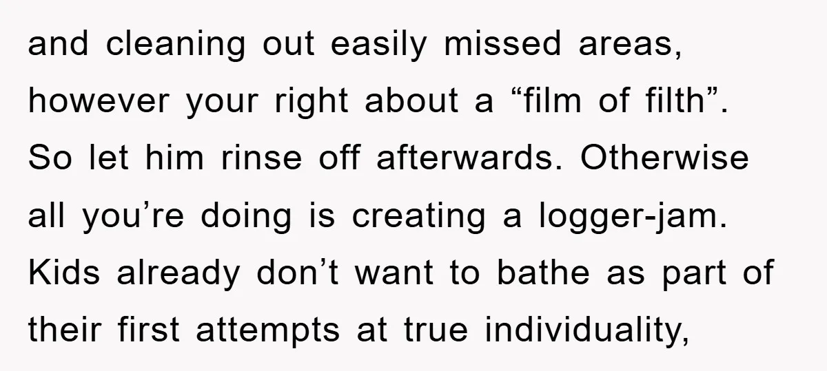 and cleaning out easily missed areas, however your right about a “film of filth”. So let him rinse off afterwards. Otherwise all you’re doing is creating a logger-jam. Kids already...