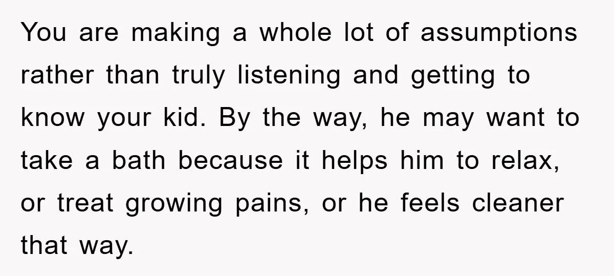 You are making a whole lot of assumptions rather than truly listening and getting to know your kid. By the way, he may want to take a bath because it...