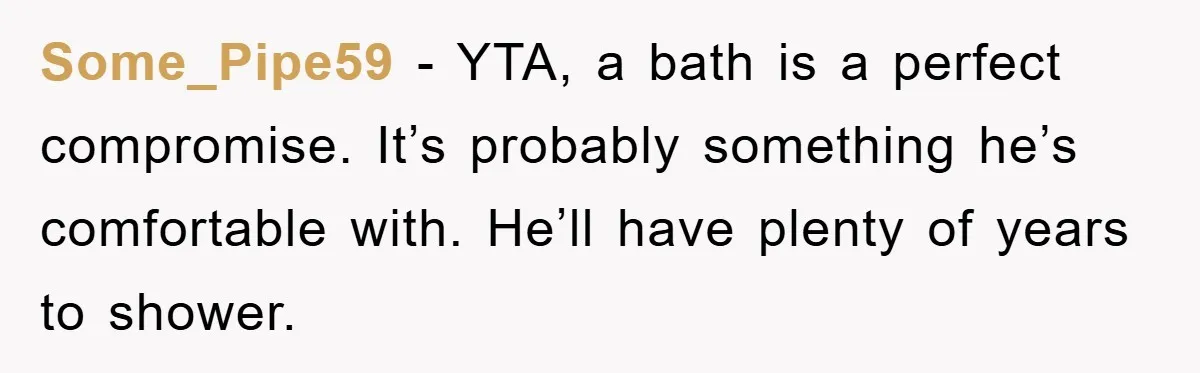 Some_Pipe59 − YTA, a bath is a perfect compromise. It’s probably something he’s comfortable with. He’ll have plenty of years to shower.