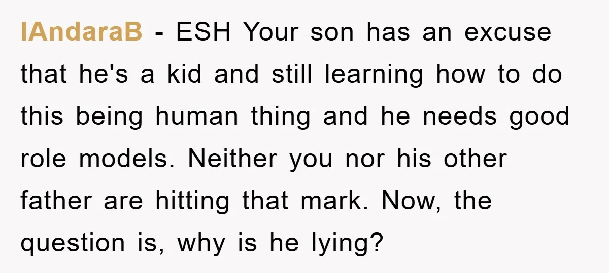 IAndaraB − ESH Your son has an excuse that he's a kid and still learning how to do this being human thing and he needs good role models. Neither you...