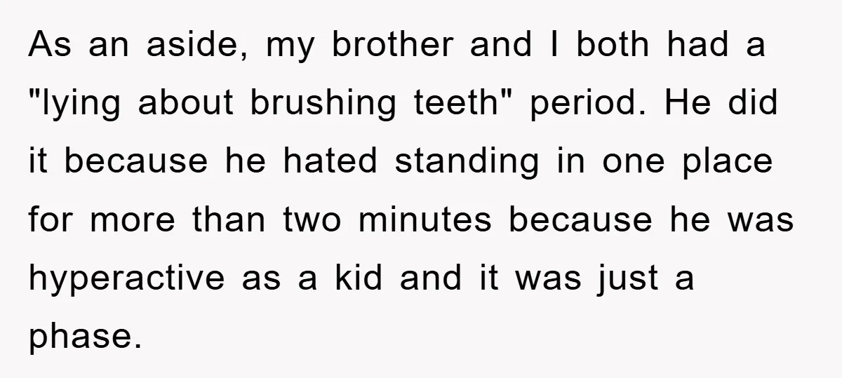 As an aside, my brother and I both had a "lying about brushing teeth" period. He did it because he hated standing in one place for more than two minutes...